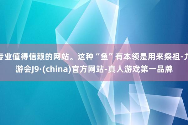 专业值得信赖的网站。这种“鱼”有本领是用来祭祖-九游会J9·(china)官方网站-真人游戏第一品牌