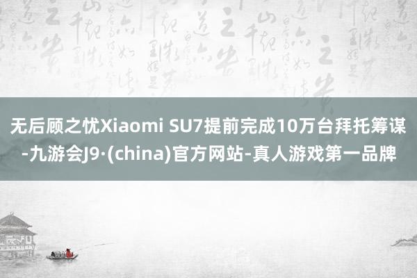 无后顾之忧Xiaomi SU7提前完成10万台拜托筹谋-九游会J9·(china)官方网站-真人游戏第一品牌