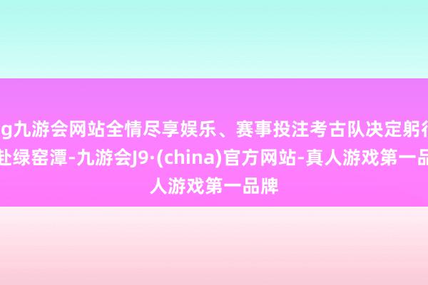 ag九游会网站全情尽享娱乐、赛事投注考古队决定躬行赶赴绿窑潭-九游会J9·(china)官方网站-真人游戏第一品牌