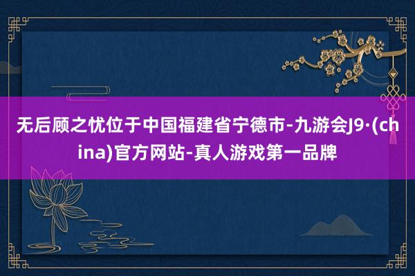 无后顾之忧位于中国福建省宁德市-九游会J9·(china)官方网站-真人游戏第一品牌