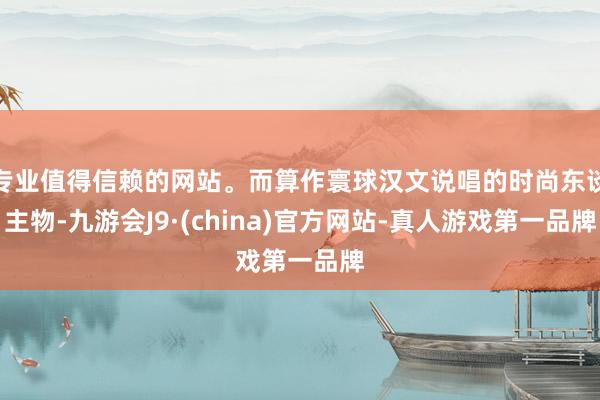 专业值得信赖的网站。而算作寰球汉文说唱的时尚东谈主物-九游会J9·(china)官方网站-真人游戏第一品牌