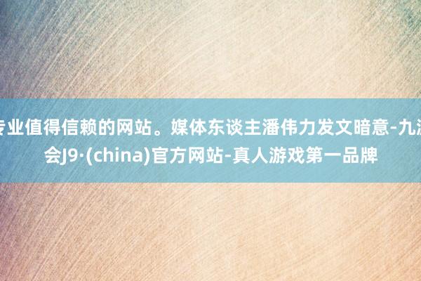 专业值得信赖的网站。媒体东谈主潘伟力发文暗意-九游会J9·(china)官方网站-真人游戏第一品牌