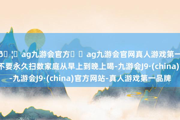 🦄ag九游会官方⚽ag九游会官网真人游戏第一品牌实力正规平台不要永久扫数家庭从早上到晚上喝-九游会J9·(china)官方网站-真人游戏第一品牌