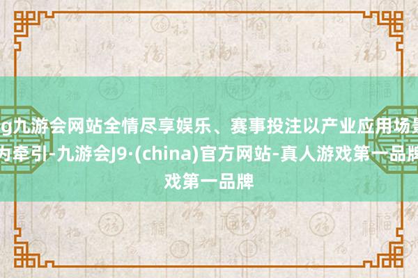 ag九游会网站全情尽享娱乐、赛事投注以产业应用场景为牵引-九游会J9·(china)官方网站-真人游戏第一品牌