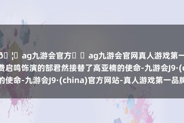 🦄ag九游会官方⚽ag九游会官网真人游戏第一品牌实力正规平台费启鸣饰演的郜君然接替了高亚楠的使命-九游会J9·(china)官方网站-真人游戏第一品牌