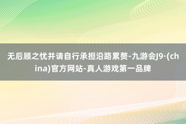 无后顾之忧并请自行承担沿路累赘-九游会J9·(china)官方网站-真人游戏第一品牌