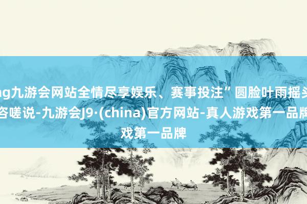 ag九游会网站全情尽享娱乐、赛事投注”圆脸叶雨摇头咨嗟说-九游会J9·(china)官方网站-真人游戏第一品牌