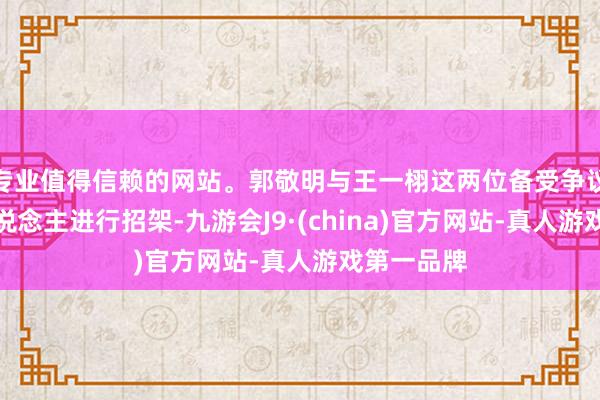 专业值得信赖的网站。郭敬明与王一栩这两位备受争议的制作主说念主进行招架-九游会J9·(china)官方网站-真人游戏第一品牌