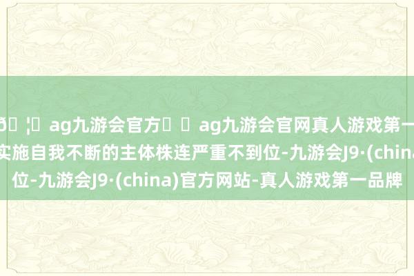 🦄ag九游会官方⚽ag九游会官网真人游戏第一品牌实力正规平台实施自我不断的主体株连严重不到位-九游会J9·(china)官方网站-真人游戏第一品牌