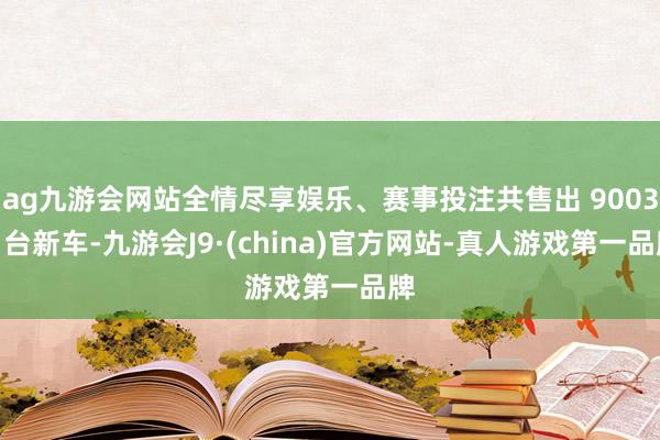 ag九游会网站全情尽享娱乐、赛事投注共售出 90037 台新车-九游会J9·(china)官方网站-真人游戏第一品牌