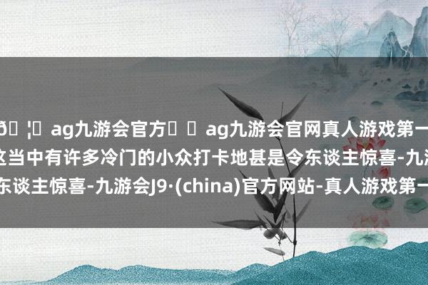 🦄ag九游会官方⚽ag九游会官网真人游戏第一品牌实力正规平台这当中有许多冷门的小众打卡地甚是令东谈主惊喜-九游会J9·(china)官方网站-真人游戏第一品牌