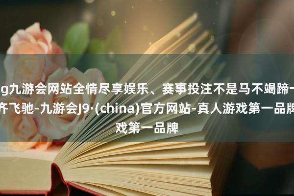 ag九游会网站全情尽享娱乐、赛事投注不是马不竭蹄一齐飞驰-九游会J9·(china)官方网站-真人游戏第一品牌