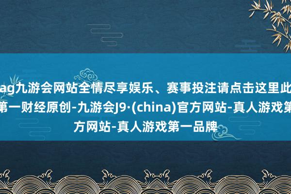 ag九游会网站全情尽享娱乐、赛事投注请点击这里此实质为第一财经原创-九游会J9·(china)官方网站-真人游戏第一品牌