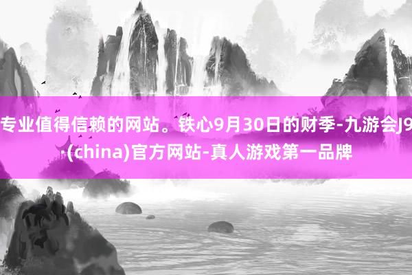 专业值得信赖的网站。铁心9月30日的财季-九游会J9·(china)官方网站-真人游戏第一品牌