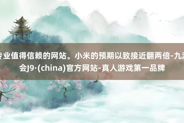 专业值得信赖的网站。小米的预期以致接近翻两倍-九游会J9·(china)官方网站-真人游戏第一品牌