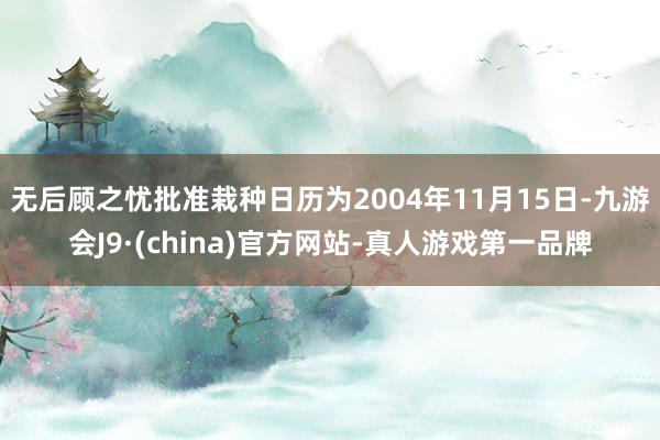 无后顾之忧批准栽种日历为2004年11月15日-九游会J9·(china)官方网站-真人游戏第一品牌