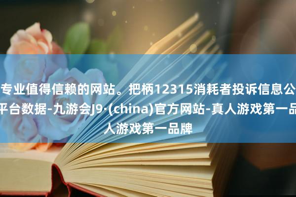 专业值得信赖的网站。把柄12315消耗者投诉信息公示平台数据-九游会J9·(china)官方网站-真人游戏第一品牌