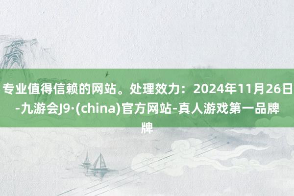 专业值得信赖的网站。处理效力：2024年11月26日-九游会J9·(china)官方网站-真人游戏第一品牌