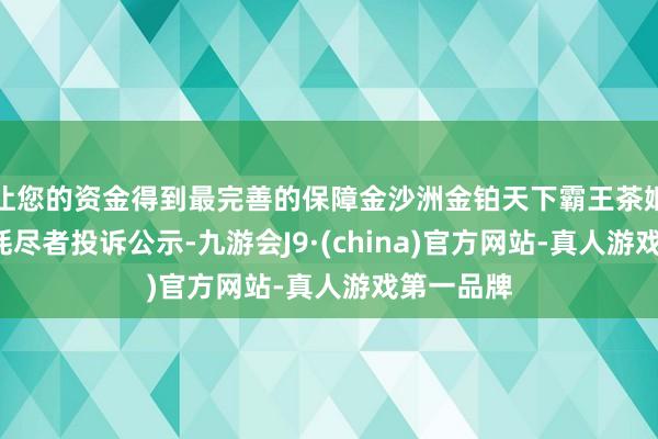 让您的资金得到最完善的保障金沙洲金铂天下霸王茶姬新增1件耗尽者投诉公示-九游会J9·(china)官方网站-真人游戏第一品牌