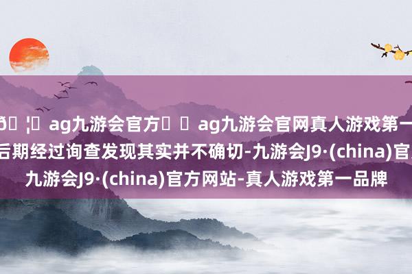 🦄ag九游会官方⚽ag九游会官网真人游戏第一品牌实力正规平台后期经过询查发现其实并不确切-九游会J9·(china)官方网站-真人游戏第一品牌