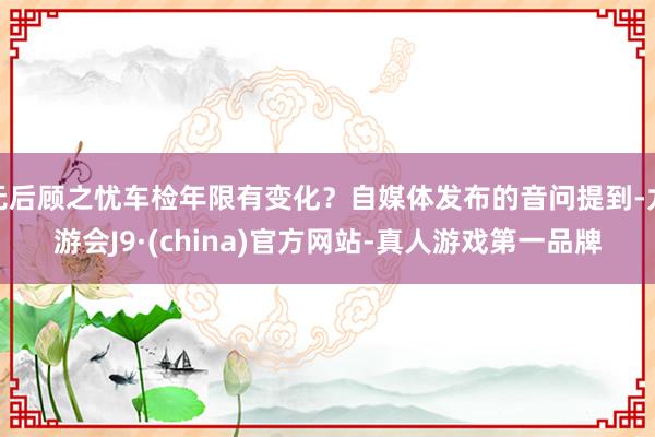 无后顾之忧车检年限有变化？自媒体发布的音问提到-九游会J9·(china)官方网站-真人游戏第一品牌