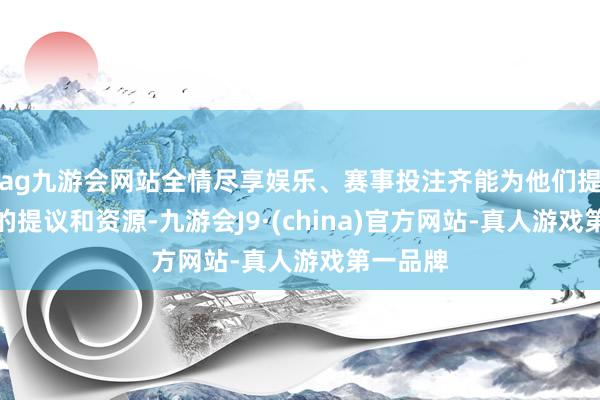 ag九游会网站全情尽享娱乐、赛事投注齐能为他们提供宝贵的提议和资源-九游会J9·(china)官方网站-真人游戏第一品牌