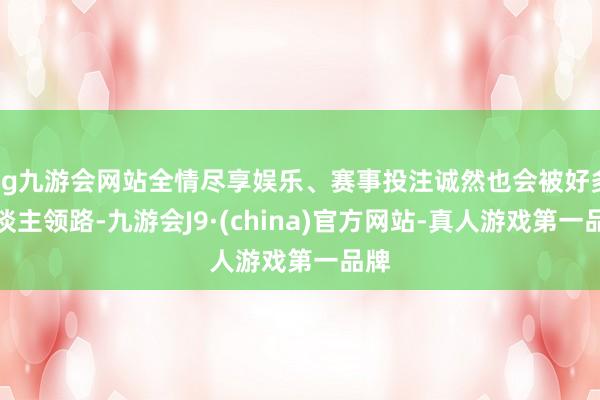 ag九游会网站全情尽享娱乐、赛事投注诚然也会被好多东谈主领路-九游会J9·(china)官方网站-真人游戏第一品牌