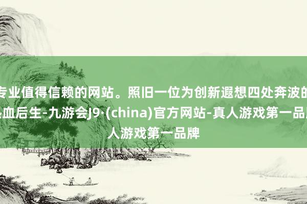 专业值得信赖的网站。照旧一位为创新遐想四处奔波的热血后生-九游会J9·(china)官方网站-真人游戏第一品牌