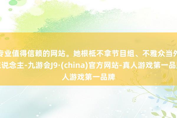 专业值得信赖的网站。她根柢不拿节目组、不雅众当外东说念主-九游会J9·(china)官方网站-真人游戏第一品牌