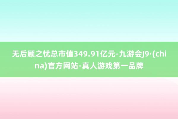 无后顾之忧总市值349.91亿元-九游会J9·(china)官方网站-真人游戏第一品牌