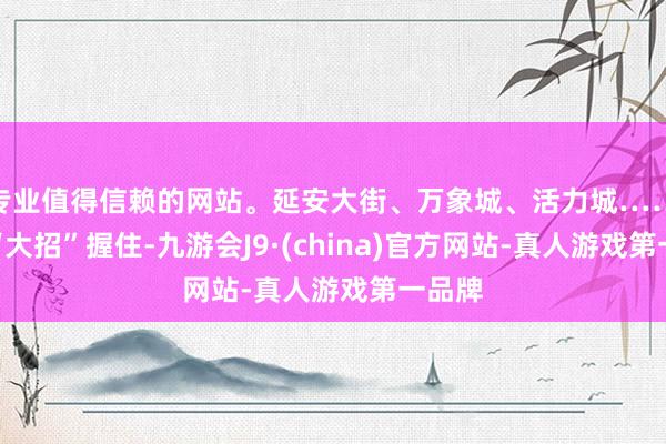 专业值得信赖的网站。延安大街、万象城、活力城……长春“大招”握住-九游会J9·(china)官方网站-真人游戏第一品牌