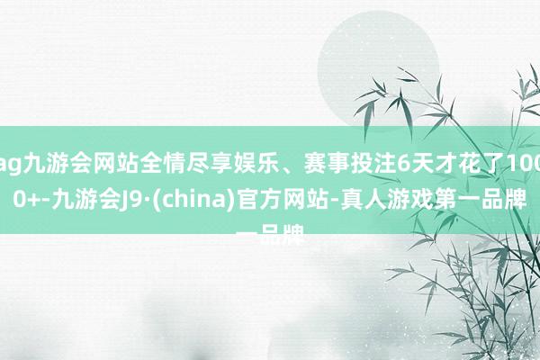 ag九游会网站全情尽享娱乐、赛事投注6天才花了1000+-九游会J9·(china)官方网站-真人游戏第一品牌