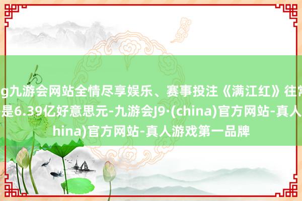 ag九游会网站全情尽享娱乐、赛事投注《满江红》往常的巨匠总票房是6.39亿好意思元-九游会J9·(china)官方网站-真人游戏第一品牌