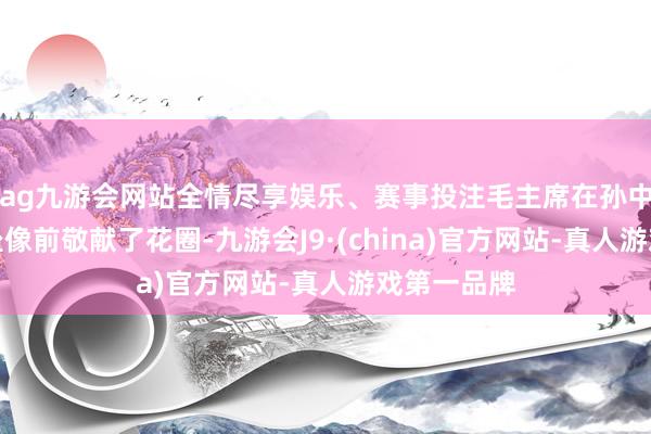 ag九游会网站全情尽享娱乐、赛事投注毛主席在孙中山先生的坐像前敬献了花圈-九游会J9·(china)官方网站-真人游戏第一品牌