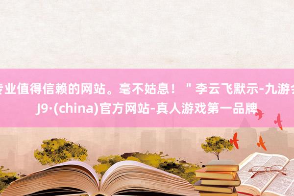 专业值得信赖的网站。毫不姑息！＂李云飞默示-九游会J9·(china)官方网站-真人游戏第一品牌