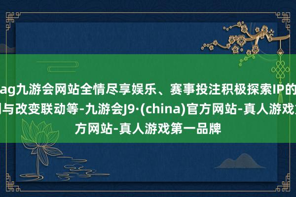 ag九游会网站全情尽享娱乐、赛事投注积极探索IP的文化共创与改变联动等-九游会J9·(china)官方网站-真人游戏第一品牌