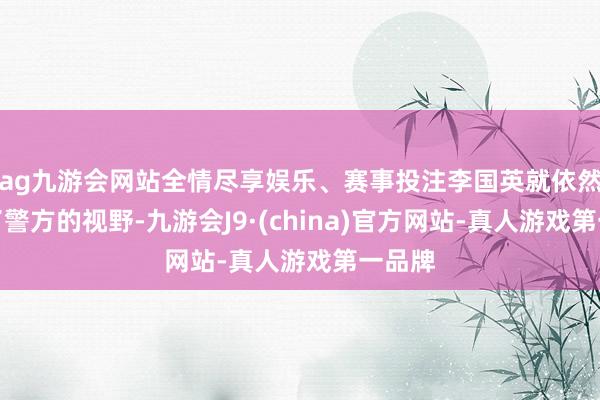 ag九游会网站全情尽享娱乐、赛事投注李国英就依然参加了警方的视野-九游会J9·(china)官方网站-真人游戏第一品牌