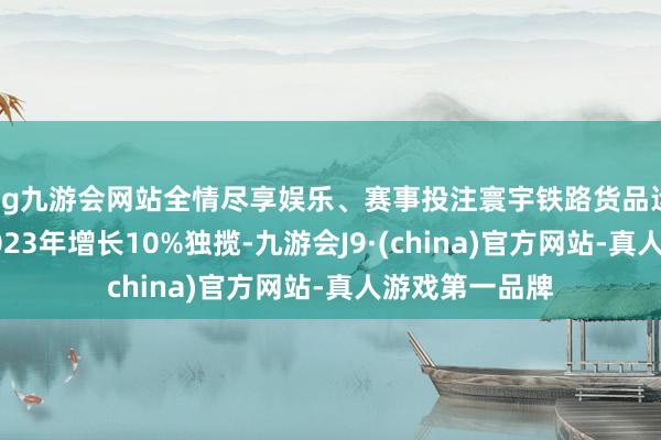 ag九游会网站全情尽享娱乐、赛事投注寰宇铁路货品运载盘活量较2023年增长10%独揽-九游会J9·(china)官方网站-真人游戏第一品牌