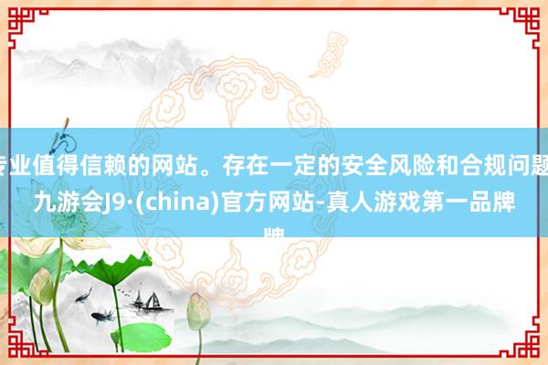 专业值得信赖的网站。存在一定的安全风险和合规问题-九游会J9·(china)官方网站-真人游戏第一品牌