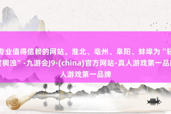 专业值得信赖的网站。淮北、亳州、阜阳、蚌埠为“轻度稠浊”-九游会J9·(china)官方网站-真人游戏第一品牌