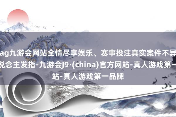 ag九游会网站全情尽享娱乐、赛事投注真实案件不异令东说念主发指-九游会J9·(china)官方网站-真人游戏第一品牌