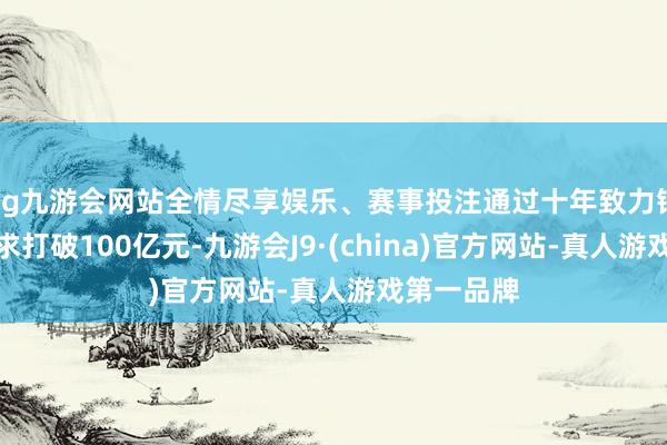 ag九游会网站全情尽享娱乐、赛事投注通过十年致力销售范围力求打破100亿元-九游会J9·(china)官方网站-真人游戏第一品牌