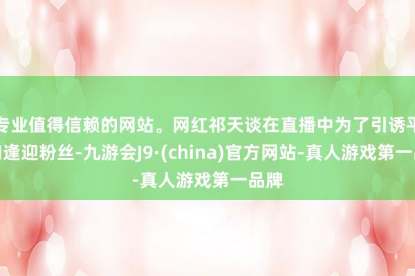 专业值得信赖的网站。网红祁天谈在直播中为了引诱平和和逢迎粉丝-九游会J9·(china)官方网站-真人游戏第一品牌