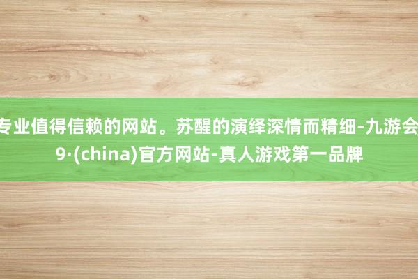 专业值得信赖的网站。苏醒的演绎深情而精细-九游会J9·(china)官方网站-真人游戏第一品牌