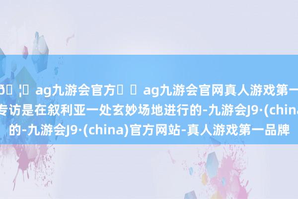 🦄ag九游会官方⚽ag九游会官网真人游戏第一品牌实力正规平台专访是在叙利亚一处玄妙场地进行的-九游会J9·(china)官方网站-真人游戏第一品牌