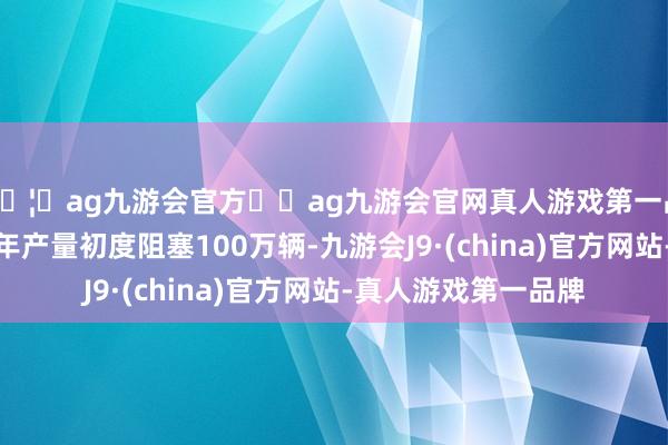 🦄ag九游会官方⚽ag九游会官网真人游戏第一品牌实力正规平台其年产量初度阻塞100万辆-九游会J9·(china)官方网站-真人游戏第一品牌