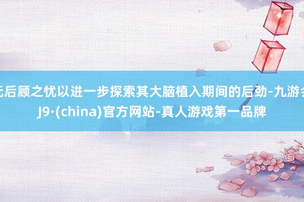 无后顾之忧以进一步探索其大脑植入期间的后劲-九游会J9·(china)官方网站-真人游戏第一品牌