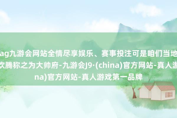 ag九游会网站全情尽享娱乐、赛事投注可是咱们当地东说念主更欢腾称之为大帅府-九游会J9·(china)官方网站-真人游戏第一品牌