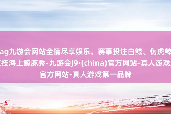 ag九游会网站全情尽享娱乐、赛事投注白鲸、伪虎鲸、海豚献技海上鲸豚秀-九游会J9·(china)官方网站-真人游戏第一品牌