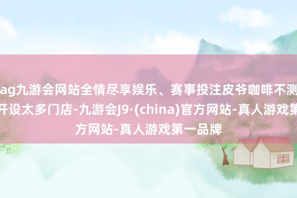 ag九游会网站全情尽享娱乐、赛事投注皮爷咖啡不测在中国开设太多门店-九游会J9·(china)官方网站-真人游戏第一品牌